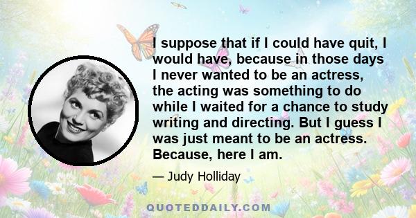 I suppose that if I could have quit, I would have, because in those days I never wanted to be an actress, the acting was something to do while I waited for a chance to study writing and directing. But I guess I was just 