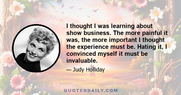 I thought I was learning about show business. The more painful it was, the more important I thought the experience must be. Hating it, I convinced myself it must be invaluable.