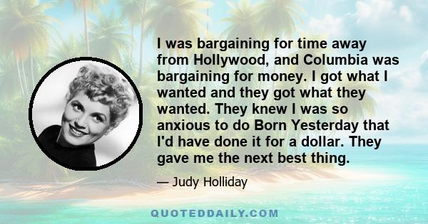 I was bargaining for time away from Hollywood, and Columbia was bargaining for money. I got what I wanted and they got what they wanted. They knew I was so anxious to do Born Yesterday that I'd have done it for a