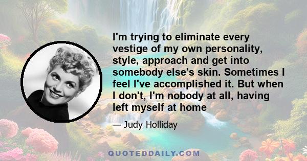 I'm trying to eliminate every vestige of my own personality, style, approach and get into somebody else's skin. Sometimes I feel I've accomplished it. But when I don't, I'm nobody at all, having left myself at home