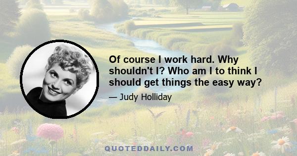 Of course I work hard. Why shouldn't I? Who am I to think I should get things the easy way?