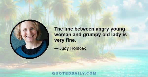 The line between angry young woman and grumpy old lady is very fine.