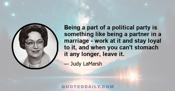 Being a part of a political party is something like being a partner in a marriage - work at it and stay loyal to it, and when you can't stomach it any longer, leave it.