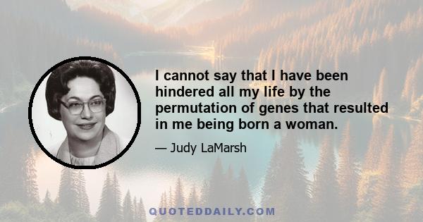 I cannot say that I have been hindered all my life by the permutation of genes that resulted in me being born a woman.