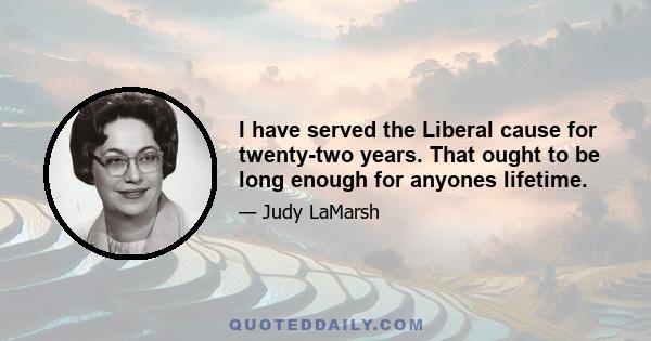 I have served the Liberal cause for twenty-two years. That ought to be long enough for anyones lifetime.