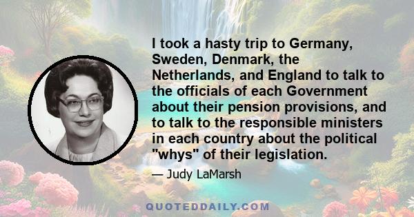 I took a hasty trip to Germany, Sweden, Denmark, the Netherlands, and England to talk to the officials of each Government about their pension provisions, and to talk to the responsible ministers in each country about