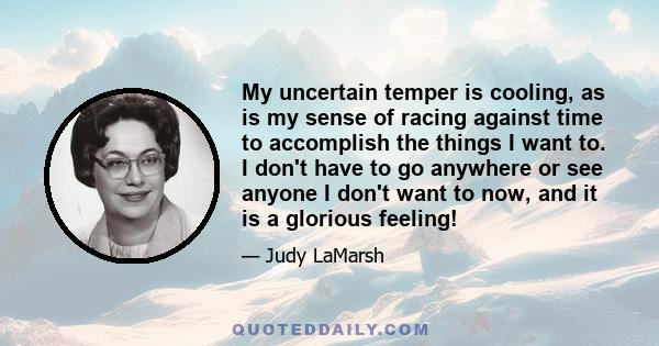 My uncertain temper is cooling, as is my sense of racing against time to accomplish the things I want to. I don't have to go anywhere or see anyone I don't want to now, and it is a glorious feeling!