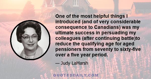 One of the most helpful things I introduced (and of very considerable consequence to Canadians) was my ultimate success in persuading my colleagues (after continuing battle)to reduce the qualifying age for aged