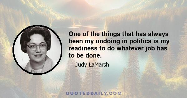 One of the things that has always been my undoing in politics is my readiness to do whatever job has to be done.