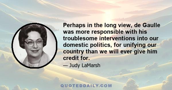 Perhaps in the long view, de Gaulle was more responsible with his troublesome interventions into our domestic politics, for unifying our country than we will ever give him credit for.