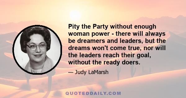 Pity the Party without enough woman power - there will always be dreamers and leaders, but the dreams won't come true, nor will the leaders reach their goal, without the ready doers.