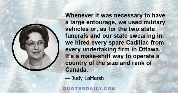 Whenever it was necessary to have a large entourage, we used military vehicles or, as for the two state funerals and our state swearing in, we hired every spare Cadillac from every undertaking firm in Ottawa. It's a