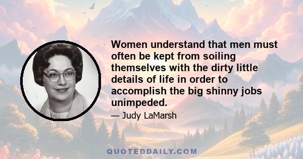 Women understand that men must often be kept from soiling themselves with the dirty little details of life in order to accomplish the big shinny jobs unimpeded.