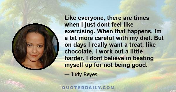 Like everyone, there are times when I just dont feel like exercising. When that happens, Im a bit more careful with my diet. But on days I really want a treat, like chocolate, I work out a little harder. I dont believe