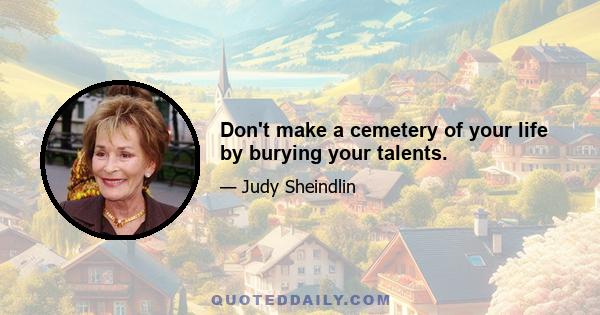 Don't make a cemetery of your life by burying your talents.