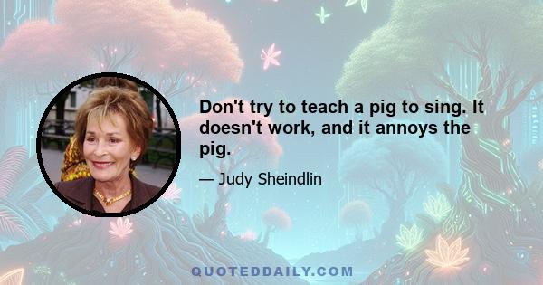 Don't try to teach a pig to sing. It doesn't work, and it annoys the pig.