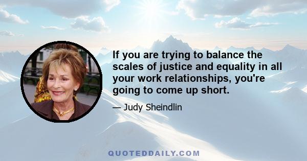 If you are trying to balance the scales of justice and equality in all your work relationships, you're going to come up short.