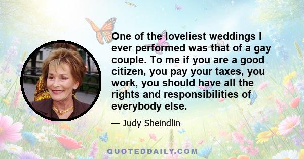 One of the loveliest weddings I ever performed was that of a gay couple. To me if you are a good citizen, you pay your taxes, you work, you should have all the rights and responsibilities of everybody else.