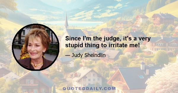 Since I'm the judge, it's a very stupid thing to irritate me!