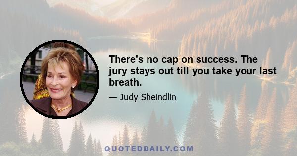 There's no cap on success. The jury stays out till you take your last breath.