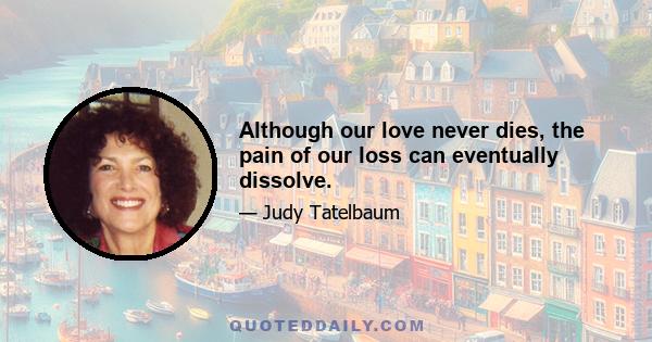 Although our love never dies, the pain of our loss can eventually dissolve.