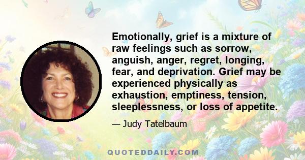 Emotionally, grief is a mixture of raw feelings such as sorrow, anguish, anger, regret, longing, fear, and deprivation. Grief may be experienced physically as exhaustion, emptiness, tension, sleeplessness, or loss of