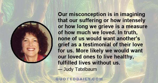 Our misconception is in imagining that our suffering or how intensely or how long we grieve is a measure of how much we loved. In truth, none of us would want another's grief as a testimonial of their love for us. More