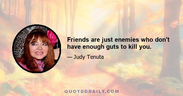 Friends are just enemies who don't have enough guts to kill you.