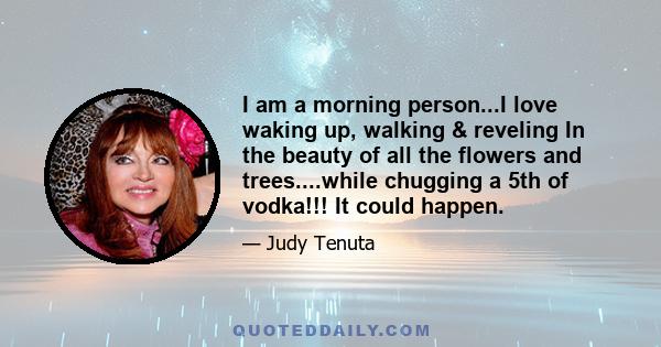 I am a morning person...I love waking up, walking & reveling In the beauty of all the flowers and trees....while chugging a 5th of vodka!!! It could happen.