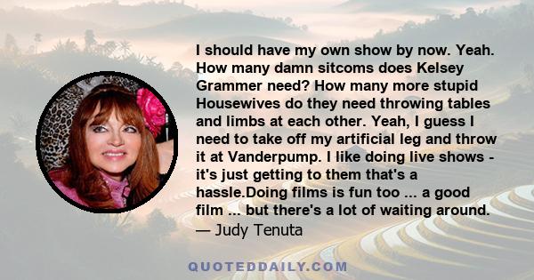 I should have my own show by now. Yeah. How many damn sitcoms does Kelsey Grammer need? How many more stupid Housewives do they need throwing tables and limbs at each other. Yeah, I guess I need to take off my