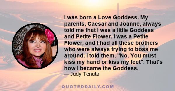 I was born a Love Goddess. My parents, Caesar and Joanne, always told me that I was a little Goddess and Petite Flower. I was a Petite Flower, and I had all these brothers who were always trying to boss me around. I