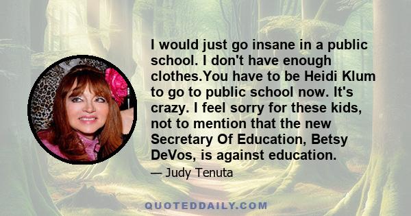 I would just go insane in a public school. I don't have enough clothes.You have to be Heidi Klum to go to public school now. It's crazy. I feel sorry for these kids, not to mention that the new Secretary Of Education,