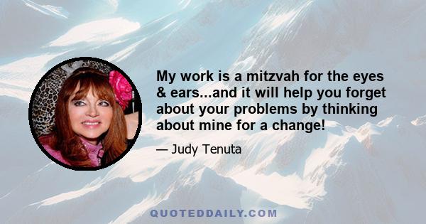 My work is a mitzvah for the eyes & ears...and it will help you forget about your problems by thinking about mine for a change!