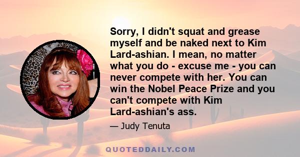 Sorry, I didn't squat and grease myself and be naked next to Kim Lard-ashian. I mean, no matter what you do - excuse me - you can never compete with her. You can win the Nobel Peace Prize and you can't compete with Kim