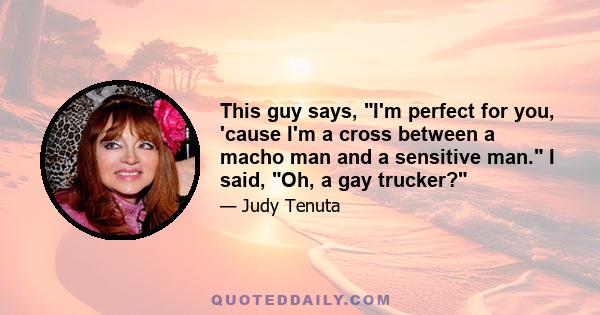 This guy says, I'm perfect for you, 'cause I'm a cross between a macho man and a sensitive man. I said, Oh, a gay trucker?