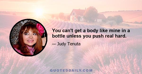 You can't get a body like mine in a bottle unless you push real hard.