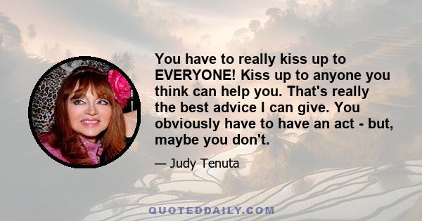 You have to really kiss up to EVERYONE! Kiss up to anyone you think can help you. That's really the best advice I can give. You obviously have to have an act - but, maybe you don't.