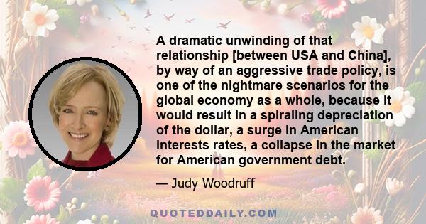 A dramatic unwinding of that relationship [between USA and China], by way of an aggressive trade policy, is one of the nightmare scenarios for the global economy as a whole, because it would result in a spiraling