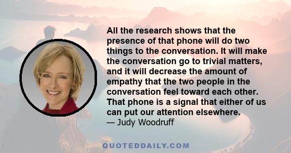 All the research shows that the presence of that phone will do two things to the conversation. It will make the conversation go to trivial matters, and it will decrease the amount of empathy that the two people in the