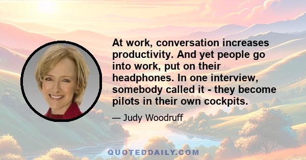 At work, conversation increases productivity. And yet people go into work, put on their headphones. In one interview, somebody called it - they become pilots in their own cockpits.