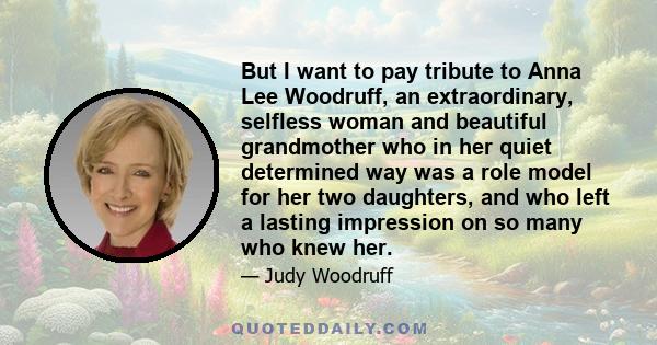 But I want to pay tribute to Anna Lee Woodruff, an extraordinary, selfless woman and beautiful grandmother who in her quiet determined way was a role model for her two daughters, and who left a lasting impression on so