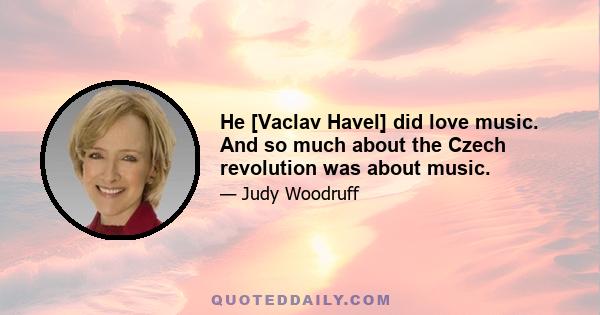 He [Vaclav Havel] did love music. And so much about the Czech revolution was about music.