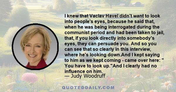 I knew that Vaclav Havel didn't want to look into people's eyes, because he said that, when he was being interrogated during the communist period and had been taken to jail, that, if you look directly into somebody's