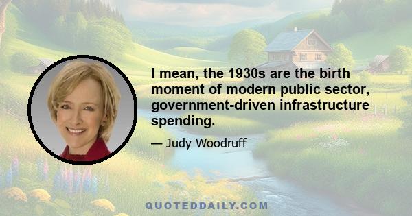 I mean, the 1930s are the birth moment of modern public sector, government-driven infrastructure spending.