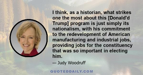 I think, as a historian, what strikes one the most about this [Donald'd Trump] program is just simply its nationalism, with his commitment to the redevelopment of American manufacturing and industrial jobs, providing