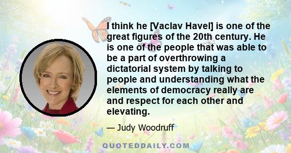 I think he [Vaclav Havel] is one of the great figures of the 20th century. He is one of the people that was able to be a part of overthrowing a dictatorial system by talking to people and understanding what the elements 