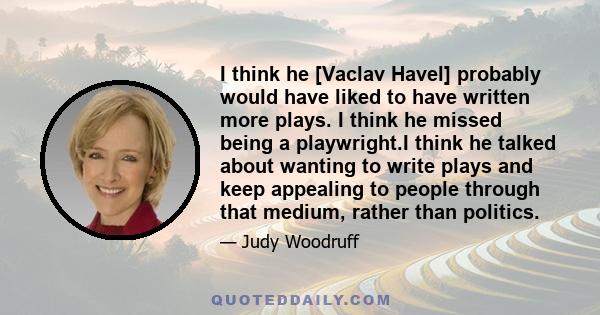 I think he [Vaclav Havel] probably would have liked to have written more plays. I think he missed being a playwright.I think he talked about wanting to write plays and keep appealing to people through that medium,