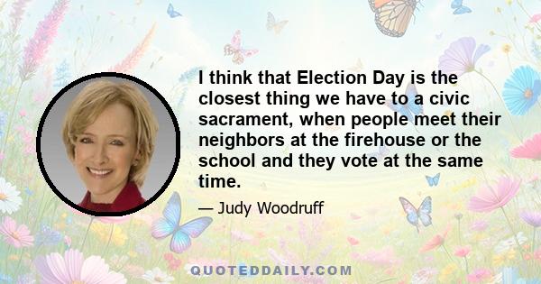 I think that Election Day is the closest thing we have to a civic sacrament, when people meet their neighbors at the firehouse or the school and they vote at the same time.