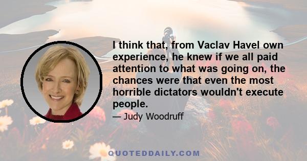 I think that, from Vaclav Havel own experience, he knew if we all paid attention to what was going on, the chances were that even the most horrible dictators wouldn't execute people.