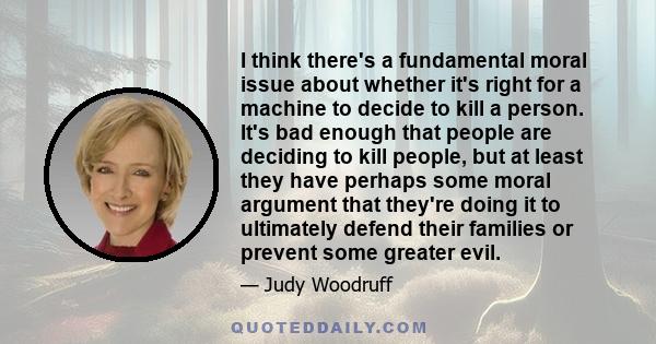 I think there's a fundamental moral issue about whether it's right for a machine to decide to kill a person. It's bad enough that people are deciding to kill people, but at least they have perhaps some moral argument